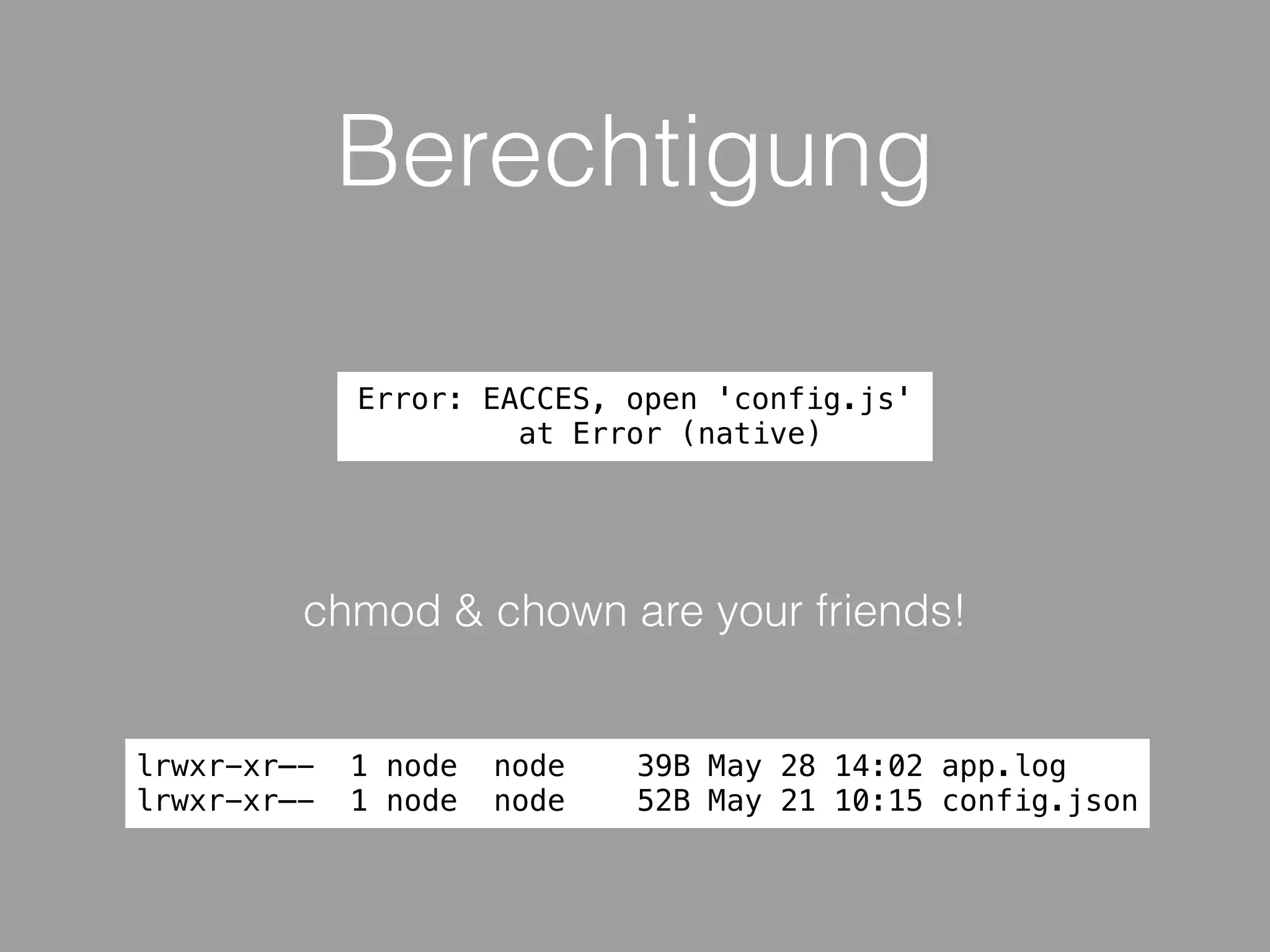 Berechtigung
lrwxr-xr—- 1 node node 39B May 28 14:02 app.log
lrwxr-xr—- 1 node node 52B May 21 10:15 config.json
chmod & chown are your friends!
Error: EACCES, open 'config.js'
at Error (native)
 