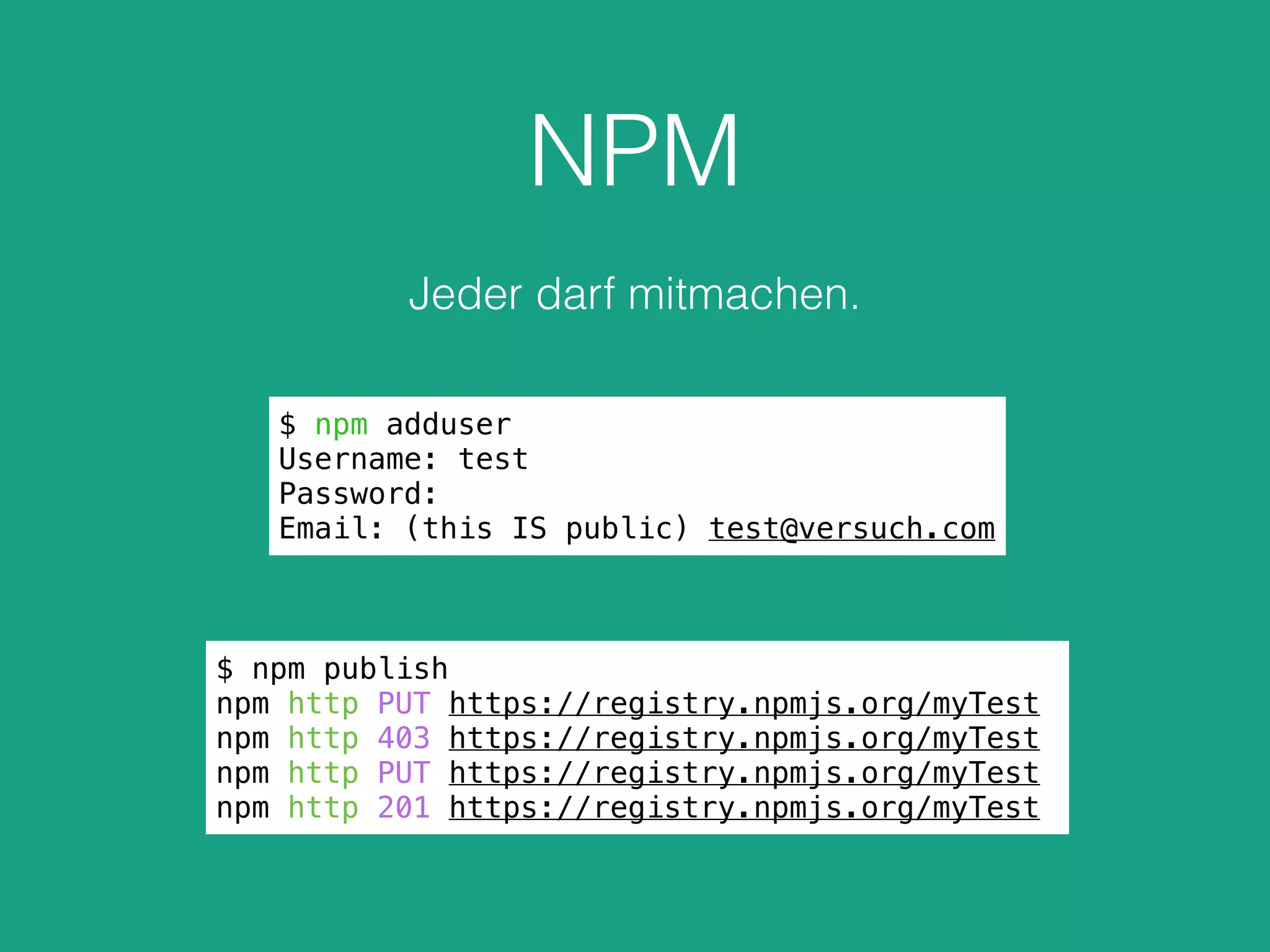NPM
Jeder darf mitmachen.
$ npm adduser
Username: test
Password:
Email: (this IS public) test@versuch.com
$ npm publish
npm http PUT https://registry.npmjs.org/myTest
npm http 403 https://registry.npmjs.org/myTest
npm http PUT https://registry.npmjs.org/myTest
npm http 201 https://registry.npmjs.org/myTest
 