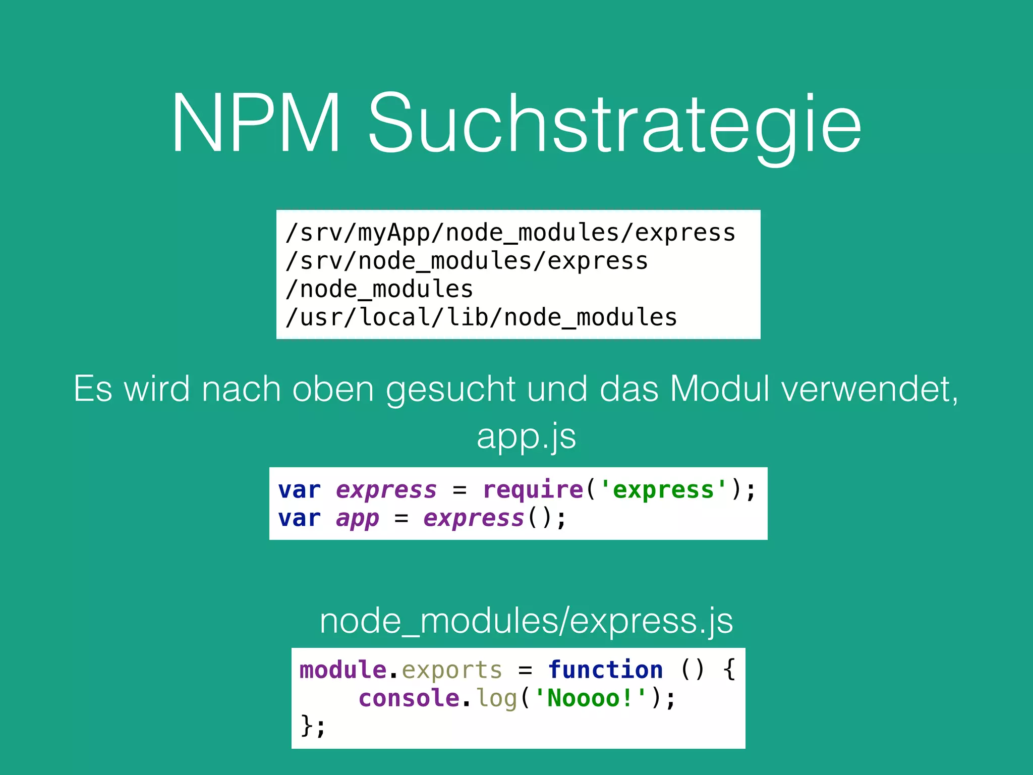 NPM Suchstrategie
/srv/myApp/node_modules/express
/srv/node_modules/express
/node_modules
/usr/local/lib/node_modules
Es wird nach oben gesucht und das Modul verwendet,
var express = require('express'); 
var app = express();
app.js
node_modules/express.js
module.exports = function () { 
console.log('Noooo!'); 
};
 
