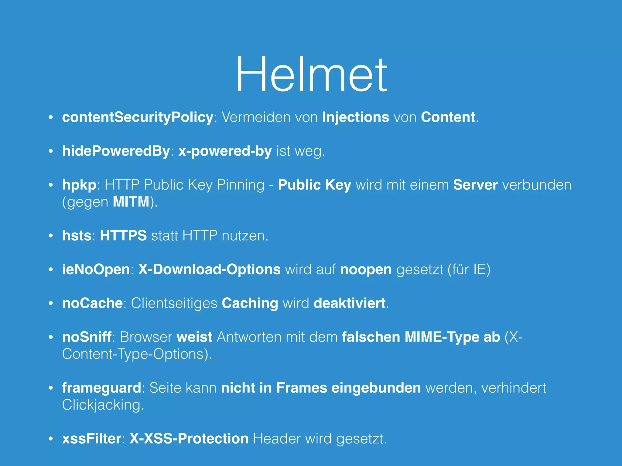 Helmet
• contentSecurityPolicy: Vermeiden von Injections von Content.
• hidePoweredBy: x-powered-by ist weg.
• hpkp: HTTP Public Key Pinning - Public Key wird mit einem Server verbunden
(gegen MITM).
• hsts: HTTPS statt HTTP nutzen.
• ieNoOpen: X-Download-Options wird auf noopen gesetzt (für IE)
• noCache: Clientseitiges Caching wird deaktiviert.
• noSniff: Browser weist Antworten mit dem falschen MIME-Type ab (X-
Content-Type-Options).
• frameguard: Seite kann nicht in Frames eingebunden werden, verhindert
Clickjacking.
• xssFilter: X-XSS-Protection Header wird gesetzt.
 