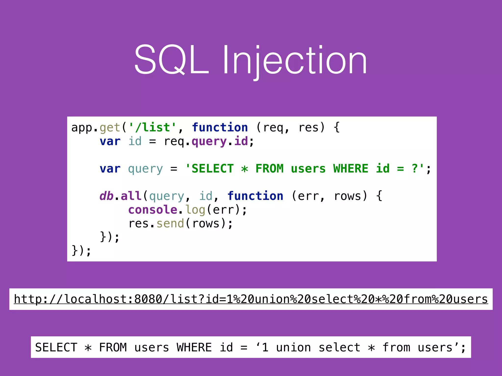 SQL Injection
app.get('/list', function (req, res) { 
var id = req.query.id; 
 
var query = 'SELECT * FROM users WHERE id = ?'; 
 
db.all(query, id, function (err, rows) { 
console.log(err); 
res.send(rows); 
}); 
});
SELECT * FROM users WHERE id = ‘1 union select * from users’;
http://localhost:8080/list?id=1%20union%20select%20*%20from%20users
 