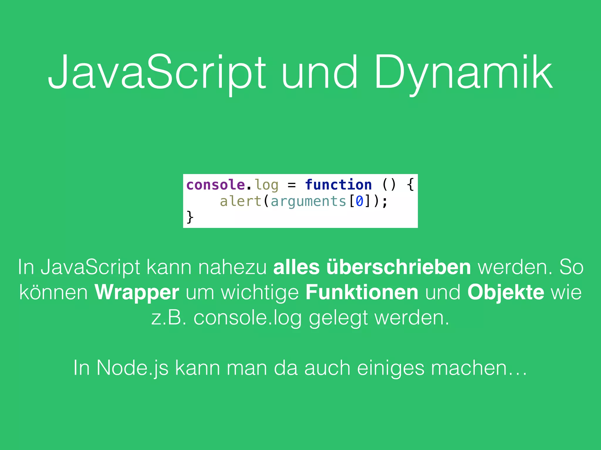 JavaScript und Dynamik
console.log = function () { 
alert(arguments[0]); 
}
In JavaScript kann nahezu alles überschrieben werden. So
können Wrapper um wichtige Funktionen und Objekte wie
z.B. console.log gelegt werden.
In Node.js kann man da auch einiges machen…
 