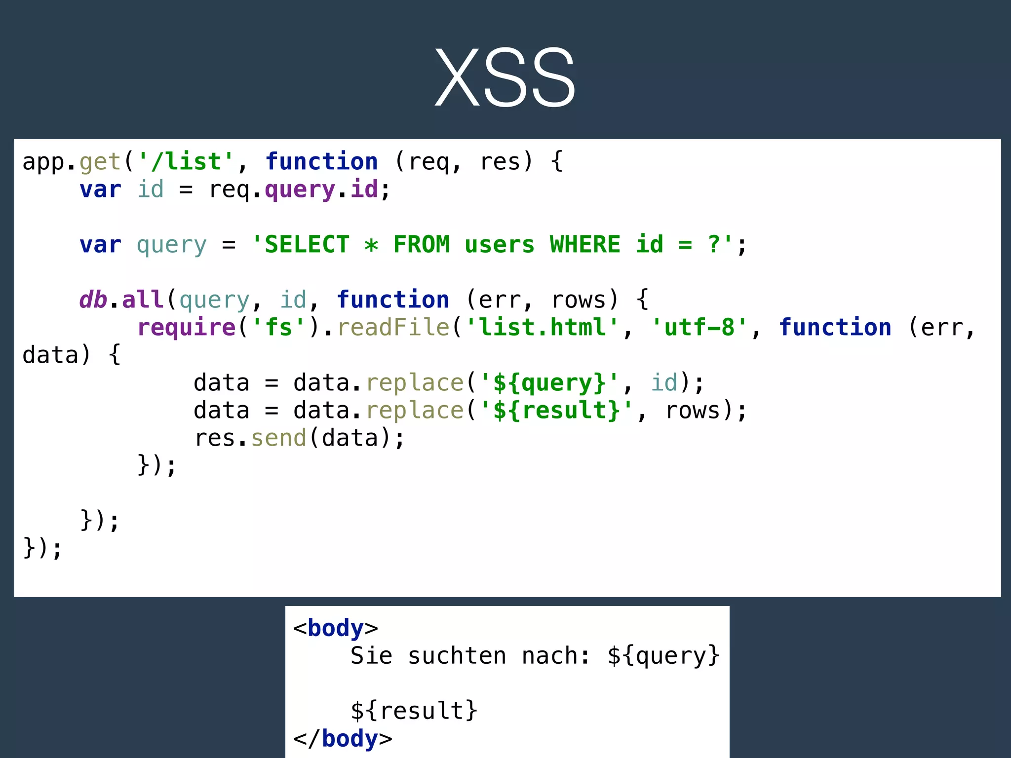 XSS
app.get('/list', function (req, res) { 
var id = req.query.id; 
 
var query = 'SELECT * FROM users WHERE id = ?'; 
 
db.all(query, id, function (err, rows) { 
require('fs').readFile('list.html', 'utf-8', function (err,
data) { 
data = data.replace('${query}', id); 
data = data.replace('${result}', rows); 
res.send(data); 
}); 
 
}); 
});
<body> 
Sie suchten nach: ${query} 
 
${result} 
</body>
 
