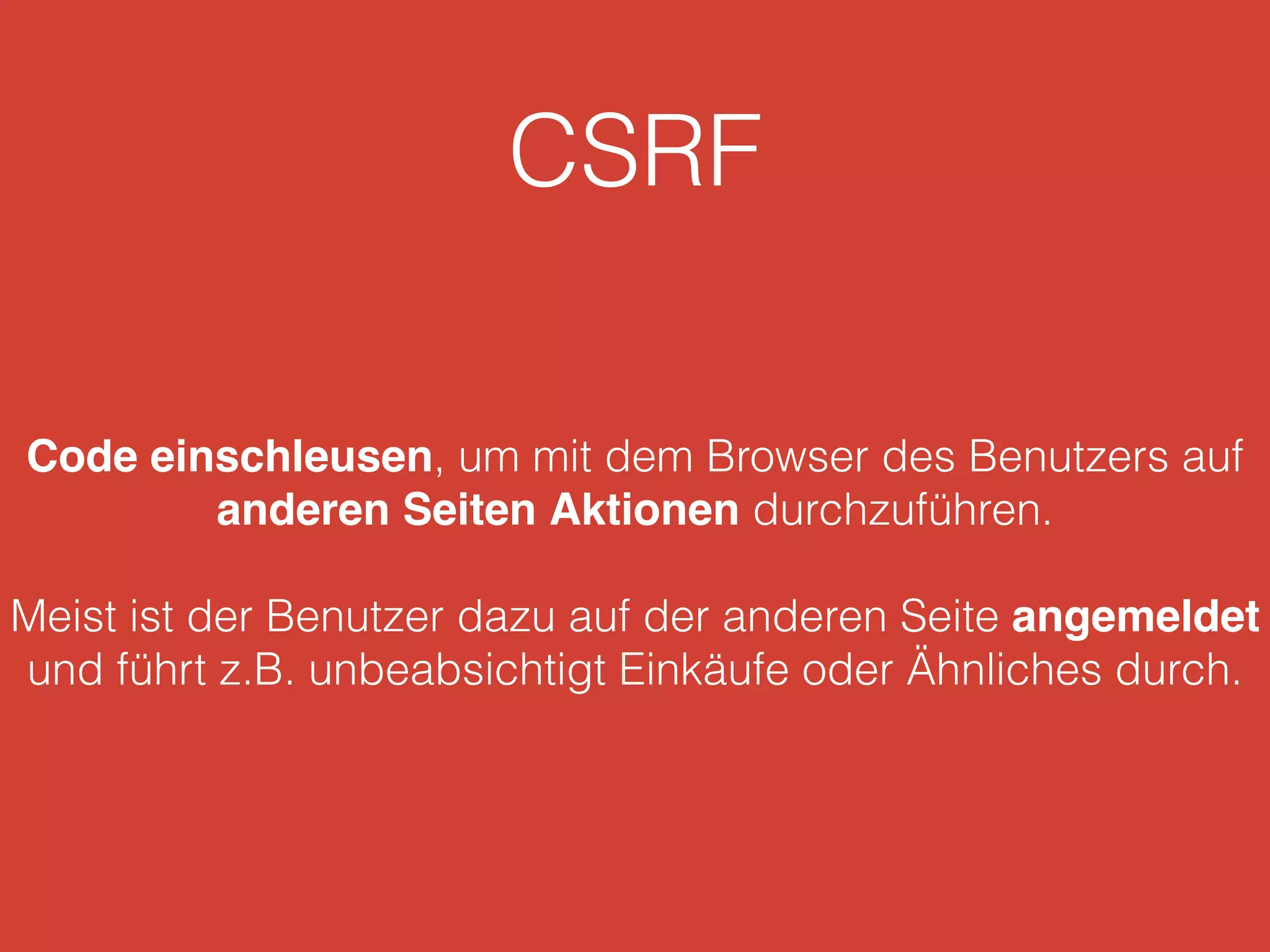 CSRF
Code einschleusen, um mit dem Browser des Benutzers auf
anderen Seiten Aktionen durchzuführen.
Meist ist der Benutzer dazu auf der anderen Seite angemeldet
und führt z.B. unbeabsichtigt Einkäufe oder Ähnliches durch.
 