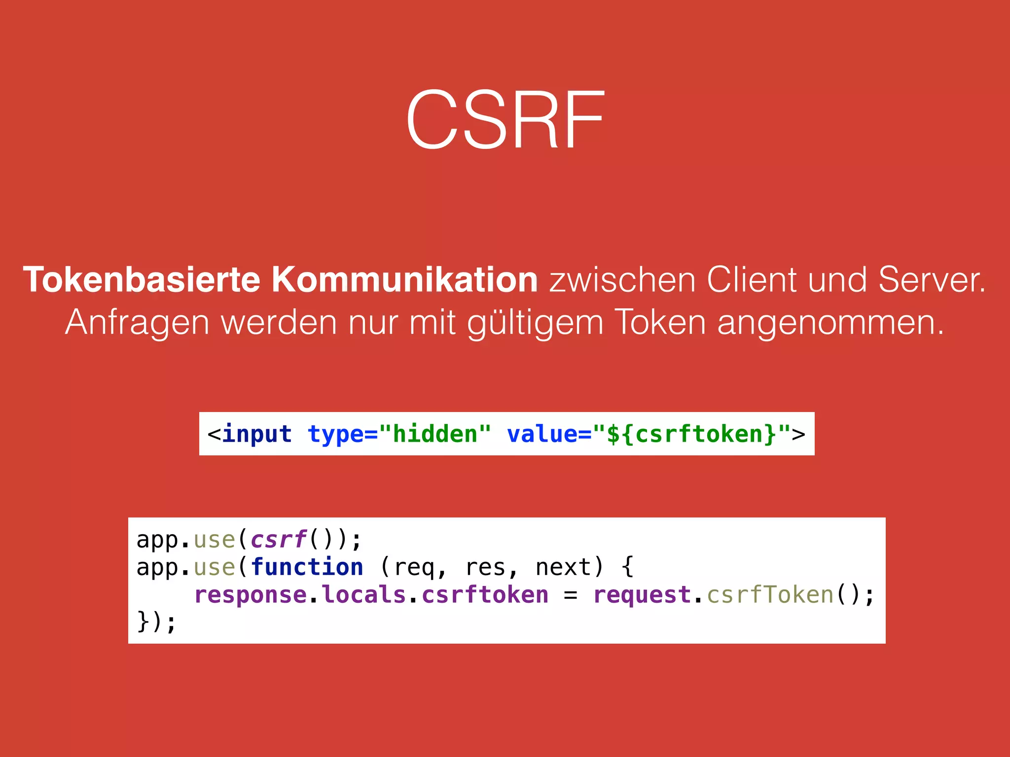 CSRF
Tokenbasierte Kommunikation zwischen Client und Server.
Anfragen werden nur mit gültigem Token angenommen.
<input type="hidden" value="${csrftoken}">
app.use(csrf()); 
app.use(function (req, res, next) { 
response.locals.csrftoken = request.csrfToken(); 
});
 