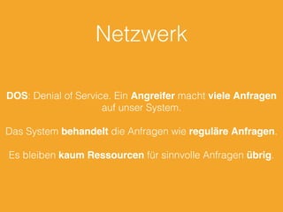 Netzwerk
DOS: Denial of Service. Ein Angreifer macht viele Anfragen
auf unser System.
Das System behandelt die Anfragen wie reguläre Anfragen.
Es bleiben kaum Ressourcen für sinnvolle Anfragen übrig.
 