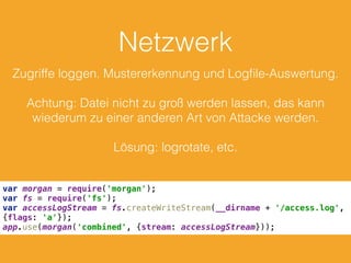 Netzwerk
Zugriffe loggen. Mustererkennung und Logﬁle-Auswertung.
Achtung: Datei nicht zu groß werden lassen, das kann
wiederum zu einer anderen Art von Attacke werden.
Lösung: logrotate, etc.
var morgan = require('morgan'); 
var fs = require('fs'); 
var accessLogStream = fs.createWriteStream(__dirname + '/access.log',
{flags: 'a'}); 
app.use(morgan('combined', {stream: accessLogStream}));
 