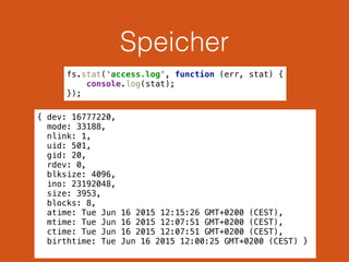 Speicher
{ dev: 16777220,
mode: 33188,
nlink: 1,
uid: 501,
gid: 20,
rdev: 0,
blksize: 4096,
ino: 23192048,
size: 3953,
blocks: 8,
atime: Tue Jun 16 2015 12:15:26 GMT+0200 (CEST),
mtime: Tue Jun 16 2015 12:07:51 GMT+0200 (CEST),
ctime: Tue Jun 16 2015 12:07:51 GMT+0200 (CEST),
birthtime: Tue Jun 16 2015 12:00:25 GMT+0200 (CEST) }
fs.stat('access.log', function (err, stat) { 
console.log(stat); 
});
 