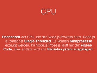 CPU
Rechenzeit der CPU, die der Node.js-Prozess nutzt. Node.js
ist zunächst Single-Threaded. Es können Kindprozesse
erzeugt werden. Im Node.js-Prozess läuft nur der eigene
Code, alles andere wird ans Betriebssystem ausgelagert.
 