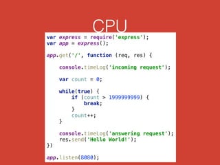CPUvar express = require('express'); 
var app = express(); 
 
app.get('/', function (req, res) { 
 
console.timeLog('incoming request'); 
 
var count = 0; 
 
while(true) { 
if (count > 1999999999) { 
break; 
} 
count++; 
} 
 
console.timeLog('answering request'); 
res.send('Hello World!'); 
}) 
 
app.listen(8080);
 