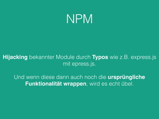 NPM
Hijacking bekannter Module durch Typos wie z.B. express.js
mit epress.js.
Und wenn diese dann auch noch die ursprüngliche
Funktionalität wrappen, wird es echt übel.
 