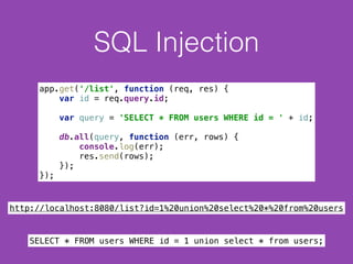 SQL Injection
app.get('/list', function (req, res) { 
var id = req.query.id; 
 
var query = 'SELECT * FROM users WHERE id = ' + id; 
 
db.all(query, function (err, rows) { 
console.log(err); 
res.send(rows); 
}); 
});
http://localhost:8080/list?id=1%20union%20select%20*%20from%20users
SELECT * FROM users WHERE id = 1 union select * from users;
 
