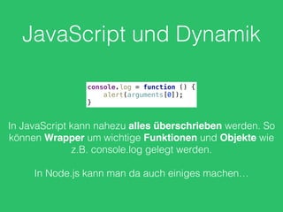 JavaScript und Dynamik
console.log = function () { 
alert(arguments[0]); 
}
In JavaScript kann nahezu alles überschrieben werden. So
können Wrapper um wichtige Funktionen und Objekte wie
z.B. console.log gelegt werden.
In Node.js kann man da auch einiges machen…
 