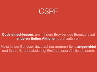 CSRF
Code einschleusen, um mit dem Browser des Benutzers auf
anderen Seiten Aktionen durchzuführen.
Meist ist der Benutzer dazu auf der anderen Seite angemeldet
und führt z.B. unbeabsichtigt Einkäufe oder Ähnliches durch.
 