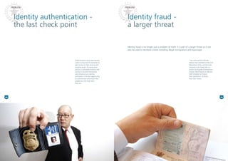 Identity authentication -
the last check point
Identity fraud -
a larger threat
Identity fraud is no longer just a problem of theft. It is part of a larger threat as it can
also be used to facilitate crimes including illegal immigration and espionage.
Impersonation using fake identity
cards is a key tool for terrorists to
gain access to high security and
sensitive zones. At many entry
points to vulnerable facilities and
access to secured information
and infrastructure, identity
verification is the last opportunity
to authenticate and ensure that
people are who they claim
they are.
“Law enforcement officials …
believe that members of the Irish
Republican Army and terrorists
involved in the foiled plot to
bomb Los Angeles International
Airport relied heavily on identity
theft schemes to finance
their operations.”(O’Brien,
New York Times)
PROBLEMPROBLEM
02 03
 