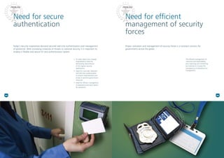 Need for secure
authentication
Need for efficient
management of security
forces
Proper utilization and management of security forces is a constant concern for
governments across the globe.
Today’s security imperatives demand secured real-time authentication and management
of personnel. With increasing instances of threats to national security, it is important to
employ a flexible and secure ID card authentication system.
•* ID cards need to be uniquely
engineered to meet the
demanding requirements
of the highest security
applications.
•* Need for a secured, foolproof
and real-time authentication
to prevent impersonation and
access to sensitive government
resources
•* Need for efficient management
of attendance and duty rosters
for personnel
The efficient management of
resources and responsibility,
duty reporting and monitoring
are essential to increase the
transparency of operations for
management.
PROBLEMPROBLEM
04 05
 