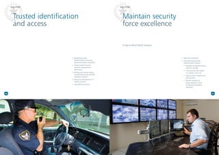 Trusted identification
and access
Maintain security
force excellence
A Day-in-life-of (DILO) Scenario
SOLUTIONSOLUTION
•* Identification and
authentication of security
personnel anytime, anywhere
•* Tamper-evident security
prevents impersonation
and misuse
•* Posting and location history
of personnel can be retrieved
whenever required
•* Real-time notifications on a
mobile or portal
•* Cost-effective solution
•* Real-time verification
•* Duty planning and field
reporting event capture
•	 Maintain the personnel duty
roster for the day
•	 Communicate duty details
viz. location, time, etc.
•	 Capture time of reporting at
duty location
•	 Monitor planned v/s
actual variation in time
of reporting (exception
reporting)
10 11
 