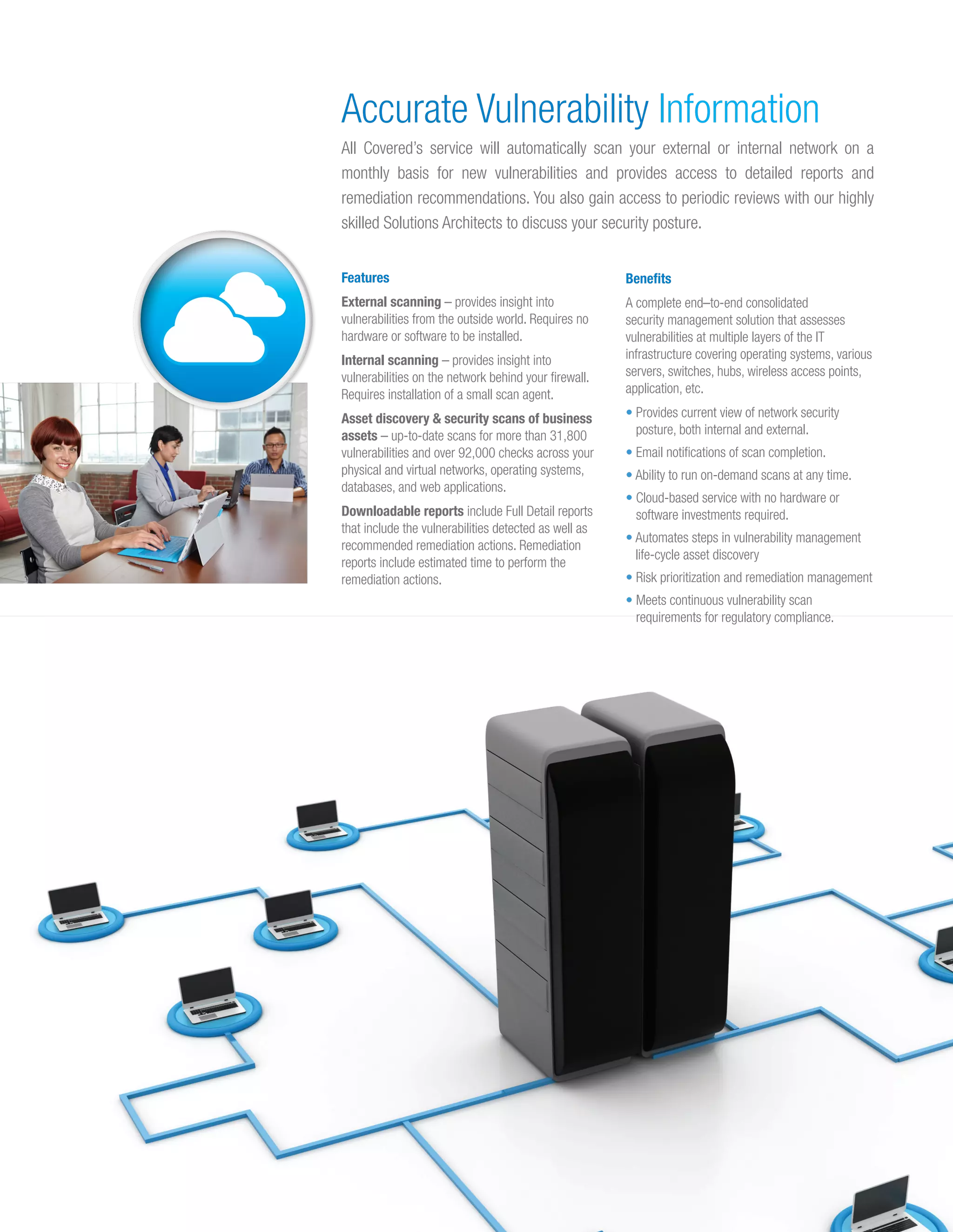 Features
External scanning – provides insight into
vulnerabilities from the outside world. Requires no
hardware or software to be installed.
Internal scanning – provides insight into
vulnerabilities on the network behind your firewall.
Requires installation of a small scan agent.
Asset discovery & security scans of business
assets – up-to-date scans for more than 31,800
vulnerabilities and over 92,000 checks across your
physical and virtual networks, operating systems,
databases, and web applications.
Downloadable reports include Full Detail reports
that include the vulnerabilities detected as well as
recommended remediation actions. Remediation
reports include estimated time to perform the
remediation actions.
Benefits
A complete end–to-end consolidated
security management solution that assesses
vulnerabilities at multiple layers of the IT
infrastructure covering operating systems, various
servers, switches, hubs, wireless access points,
application, etc.
• Provides current view of network security
posture, both internal and external.
• Email notifications of scan completion.
• Ability to run on-demand scans at any time.
• Cloud-based service with no hardware or
software investments required.
• Automates steps in vulnerability management
life-cycle asset discovery
• Risk prioritization and remediation management
• Meets continuous vulnerability scan
requirements for regulatory compliance.
Accurate Vulnerability Information
All Covered’s service will automatically scan your external or internal network on a
monthly basis for new vulnerabilities and provides access to detailed reports and
remediation recommendations. You also gain access to periodic reviews with our highly
skilled Solutions Architects to discuss your security posture.
 