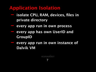 Application Isolation
7
- isolate CPU, RAM, devices, ﬁles in
private directory
- every app run in own process
- every app has own UserID and
GroupID
- every app run in own instance of
Dalvik VM
 