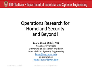 Operations Research for
Homeland Security
and Beyond!
Laura Albert McLay, PhD
Associate Professor
University of Wisconsin-Madison
Industrial and Systems Engineering
laura@engr.wisc.edu
@lauramclay
http://punkrockOR.com
Laura Albert McLay, June 4 2016 ISYE 50th Anniversation Reunion @ UW-Madison
 
