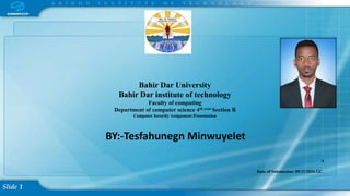 Slide 1
Bahir Dar University
Bahir Dar institute of technology
Faculty of computing
Department of computer science 4th year Section B
Computer Security Assignment Presentation
BY:-Tesfahunegn Minwuyelet
S
Date of Submission: 09/11/2016 GC.
 
