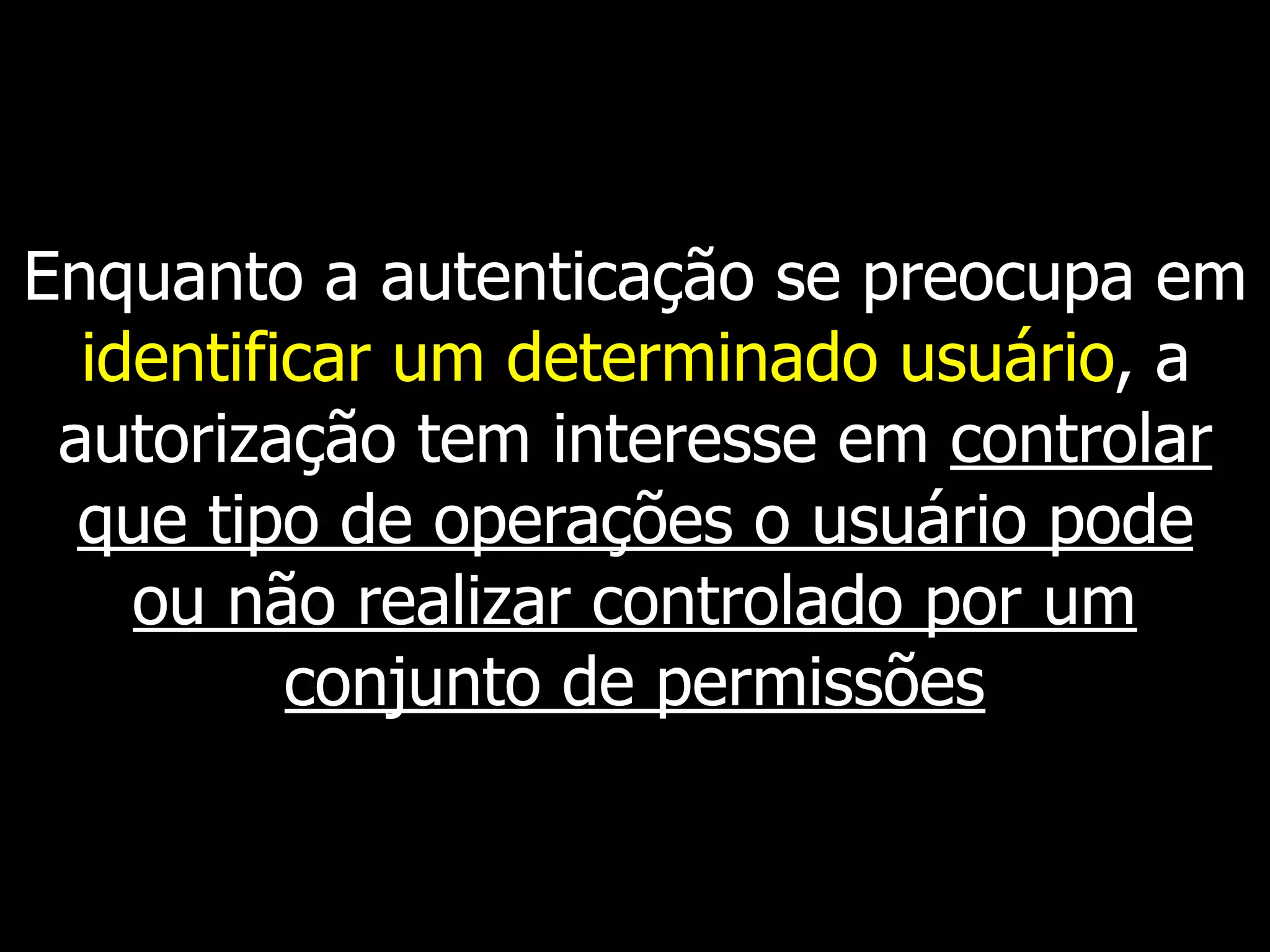 Enquanto a autenticação se preocupa em
identificar um determinado usuário, a
autorização tem interesse em controlar
que tipo de operações o usuário pode
ou não realizar controlado por um
conjunto de permissões
 