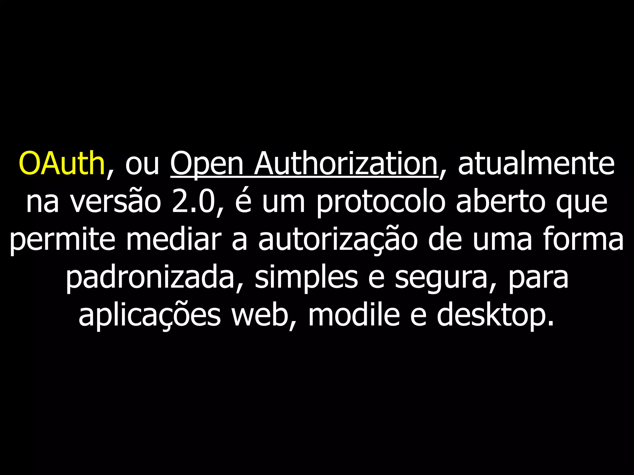 OAuth, ou Open Authorization, atualmente
na versão 2.0, é um protocolo aberto que
permite mediar a autorização de uma forma
padronizada, simples e segura, para
aplicações web, modile e desktop.
 
