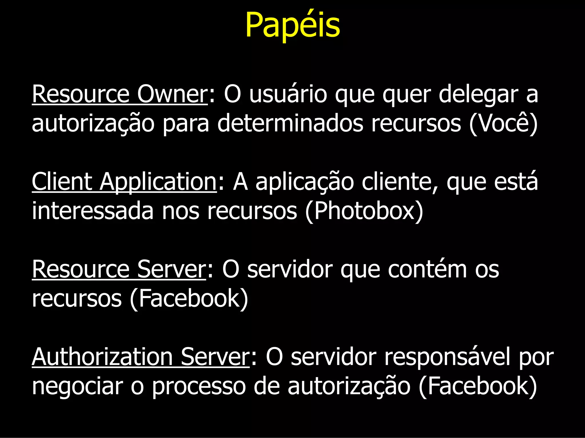 Papéis
Resource Owner: O usuário que quer delegar a
autorização para determinados recursos (Você)
Client Application: A aplicação cliente, que está
interessada nos recursos (Photobox)
Resource Server: O servidor que contém os
recursos (Facebook)
Authorization Server: O servidor responsável por
negociar o processo de autorização (Facebook)
 