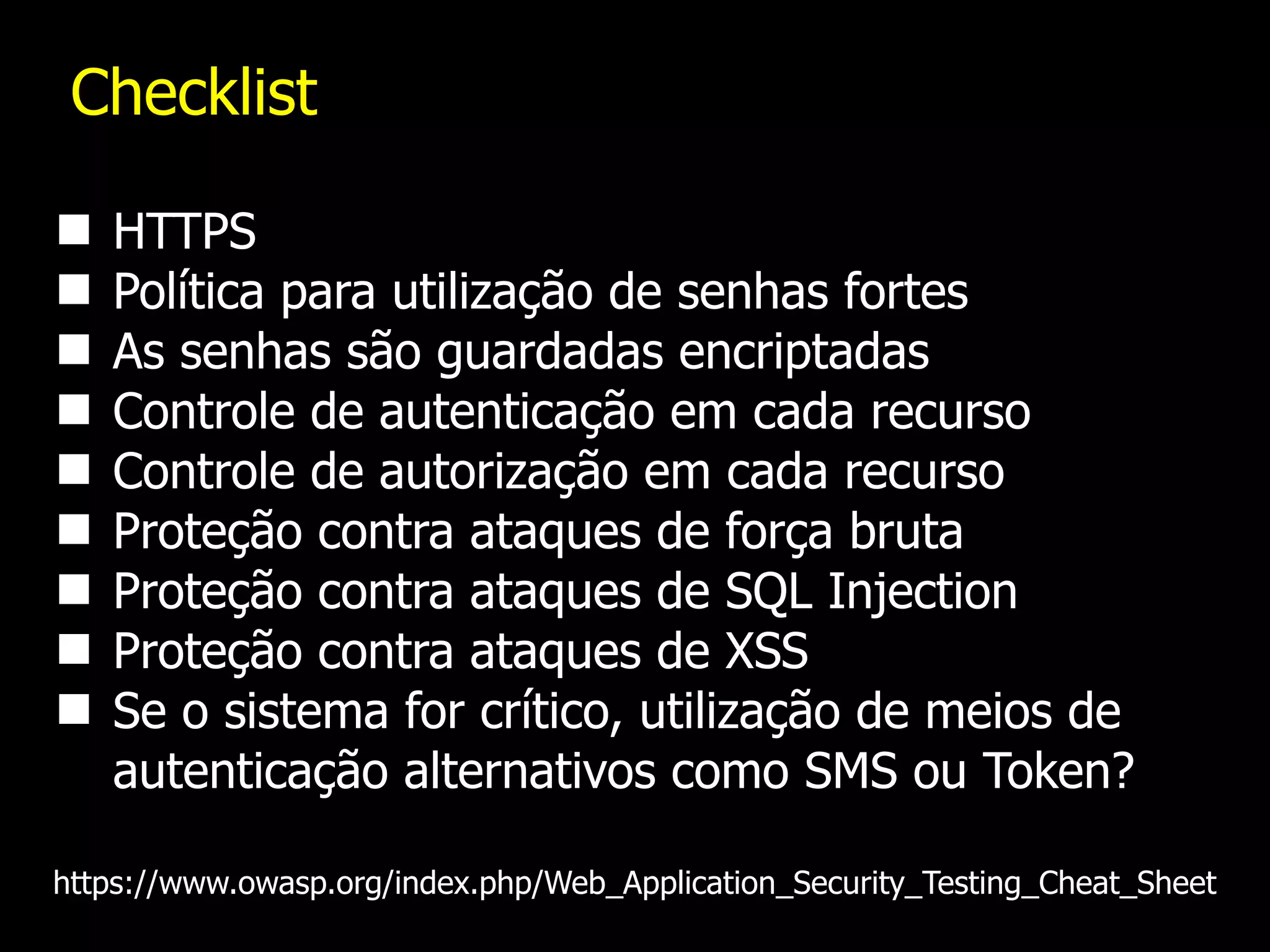 Checklist
HTTPS
Política para utilização de senhas fortes
As senhas são guardadas encriptadas
Controle de autenticação em cada recurso
Controle de autorização em cada recurso
Proteção contra ataques de força bruta
Proteção contra ataques de SQL Injection
Proteção contra ataques de XSS
Se o sistema for crítico, utilização de meios de
autenticação alternativos como SMS ou Token?
https://www.owasp.org/index.php/Web_Application_Security_Testing_Cheat_Sheet
 
