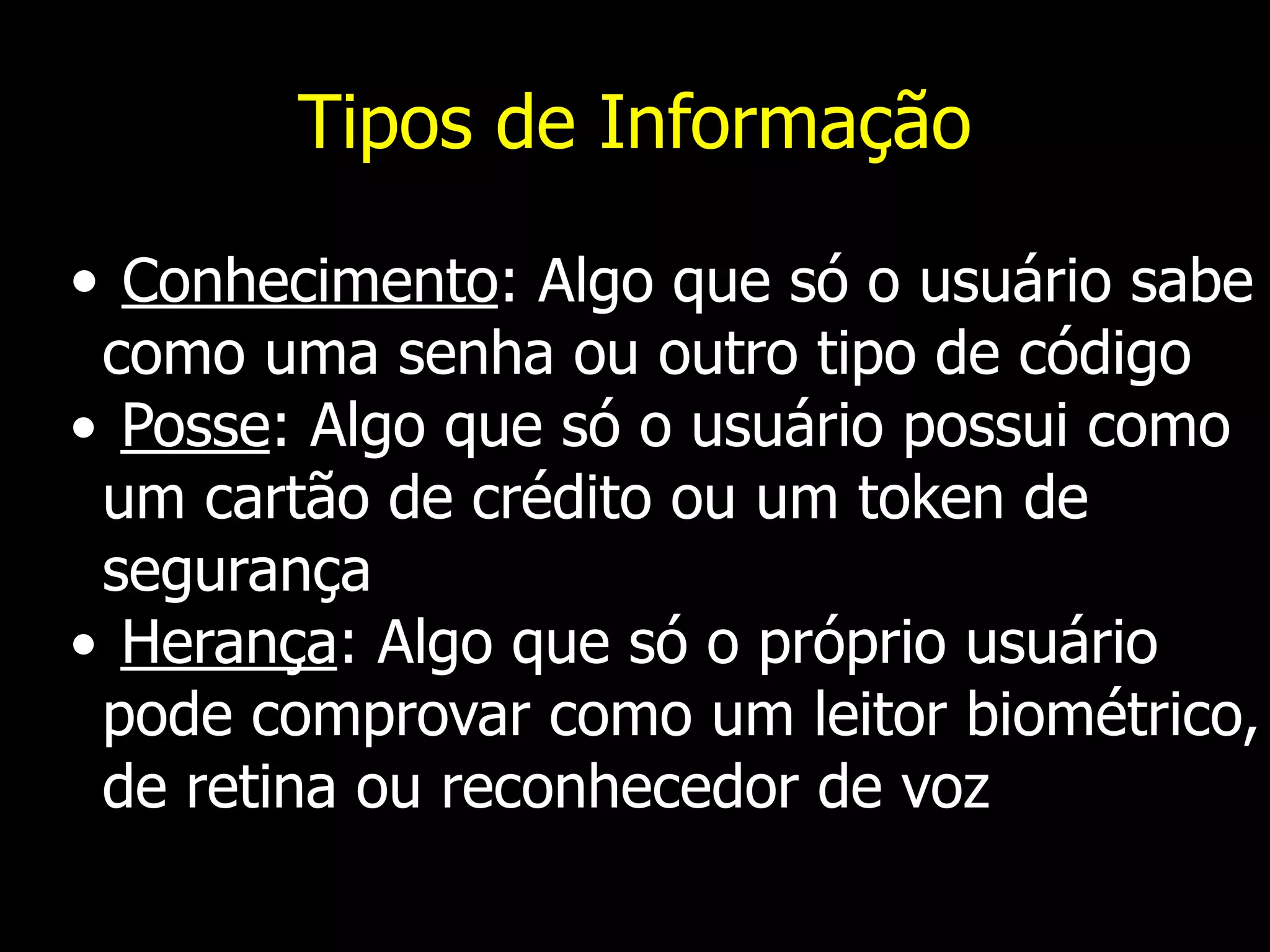 Tipos de Informação
• Conhecimento: Algo que só o usuário sabe
como uma senha ou outro tipo de código
• Posse: Algo que só o usuário possui como
um cartão de crédito ou um token de
segurança
• Herança: Algo que só o próprio usuário
pode comprovar como um leitor biométrico,
de retina ou reconhecedor de voz
 