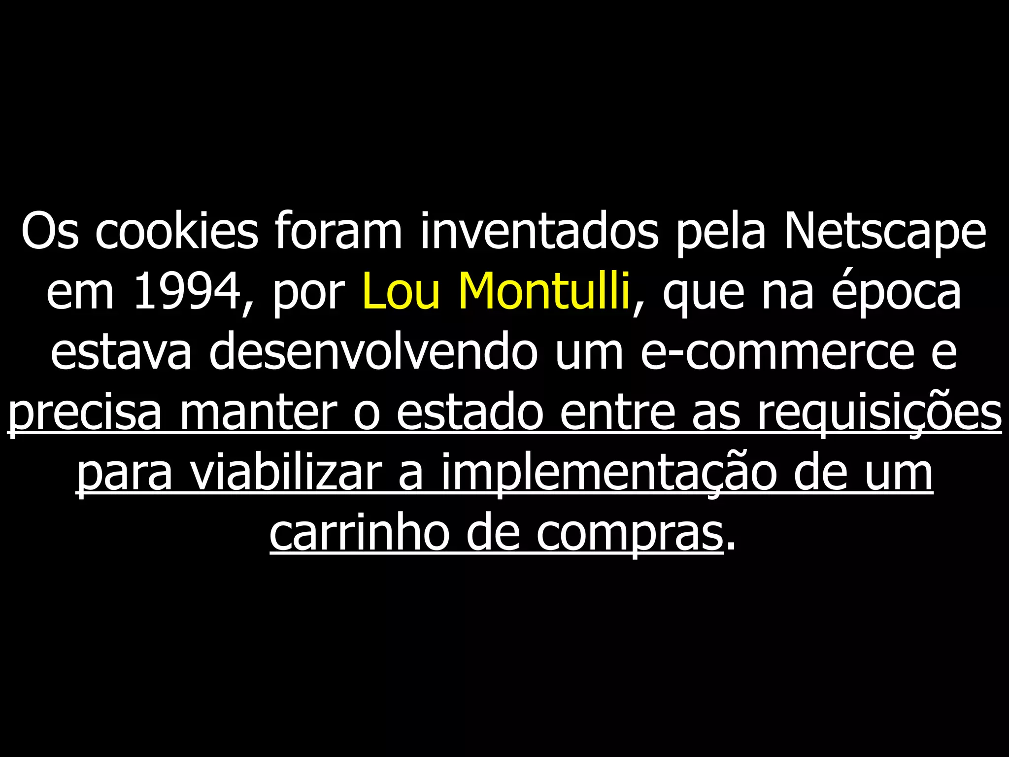 Os cookies foram inventados pela Netscape
em 1994, por Lou Montulli, que na época
estava desenvolvendo um e-commerce e
precisa manter o estado entre as requisições
para viabilizar a implementação de um
carrinho de compras.
 