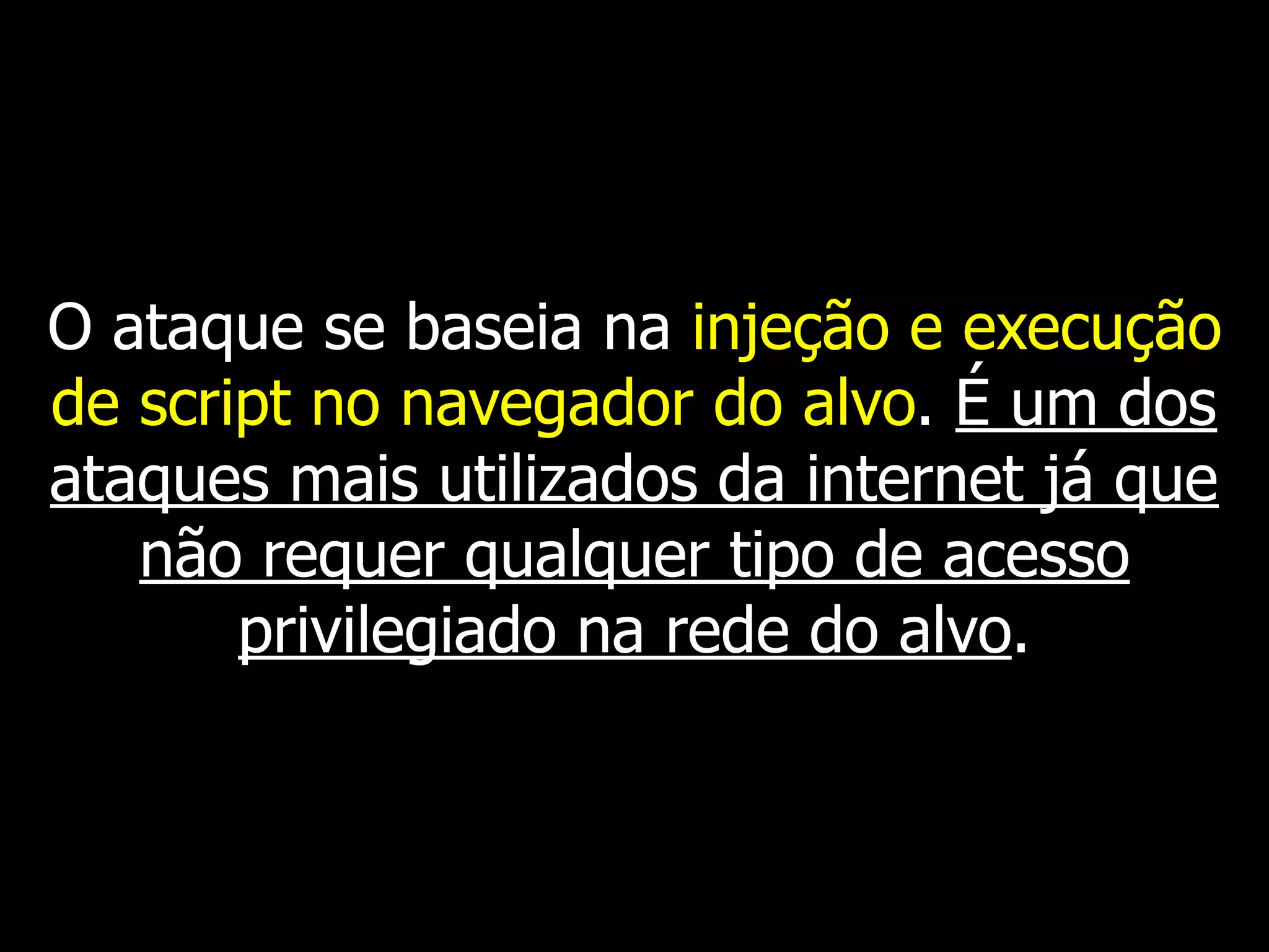 O ataque se baseia na injeção e execução
de script no navegador do alvo. É um dos
ataques mais utilizados da internet já que
não requer qualquer tipo de acesso
privilegiado na rede do alvo.
 