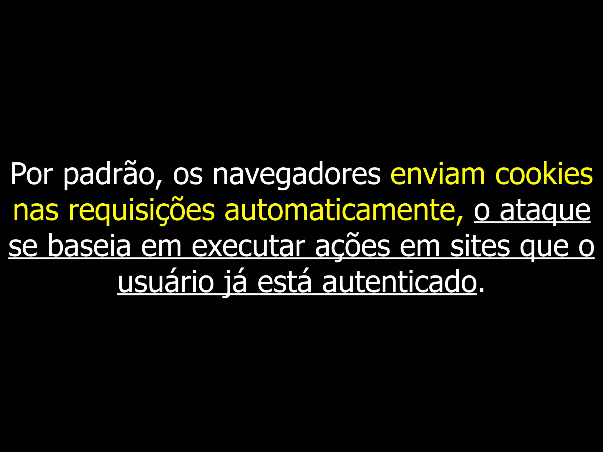 Por padrão, os navegadores enviam cookies
nas requisições automaticamente, o ataque
se baseia em executar ações em sites que o
usuário já está autenticado.
 