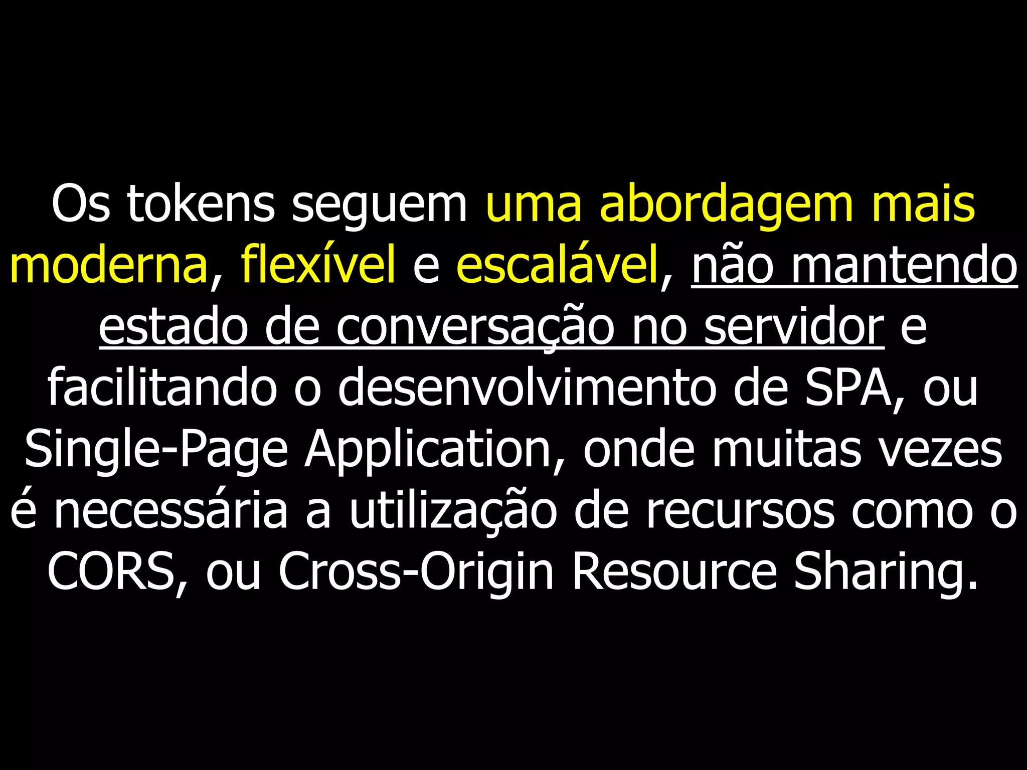 Os tokens seguem uma abordagem mais
moderna, flexível e escalável, não mantendo
estado de conversação no servidor e
facilitando o desenvolvimento de SPA, ou
Single-Page Application, onde muitas vezes
é necessária a utilização de recursos como o
CORS, ou Cross-Origin Resource Sharing.
 