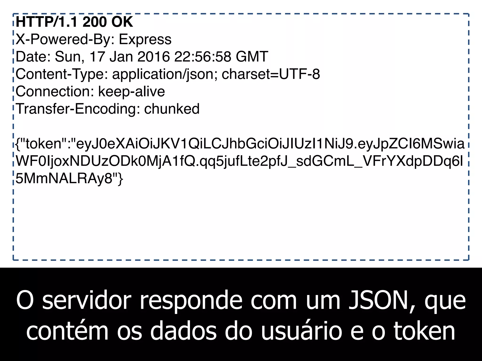 O servidor responde com um JSON, que
contém os dados do usuário e o token
HTTP/1.1 200 OK
X-Powered-By: Express
Date: Sun, 17 Jan 2016 22:56:58 GMT
Content-Type: application/json; charset=UTF-8
Connection: keep-alive
Transfer-Encoding: chunked
{"token":"eyJ0eXAiOiJKV1QiLCJhbGciOiJIUzI1NiJ9.eyJpZCI6MSwia
WF0IjoxNDUzODk0MjA1fQ.qq5jufLte2pfJ_sdGCmL_VFrYXdpDDq6l
5MmNALRAy8"}
 
