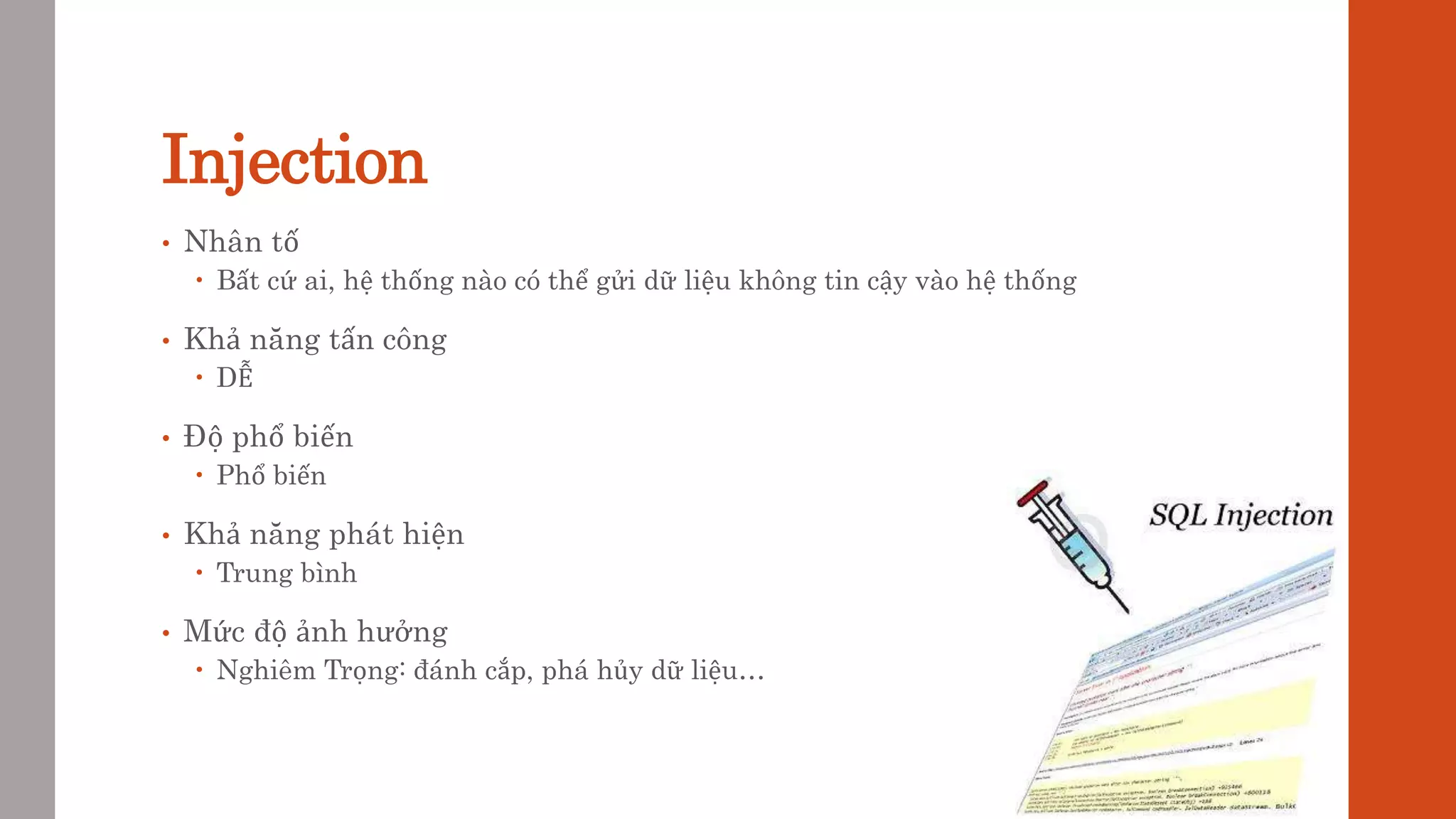 Injection
• Nhân tố
 Bất cứ ai, hệ thống nào có thể gửi dữ liệu không tin cậy vào hệ thống
• Khả năng tấn công
 DỄ
• Độ phổ biến
 Phổ biến
• Khả năng phát hiện
 Trung bình
• Mức độ ảnh hưởng
 Nghiêm Trọng: đánh cắp, phá hủy dữ liệu…
 