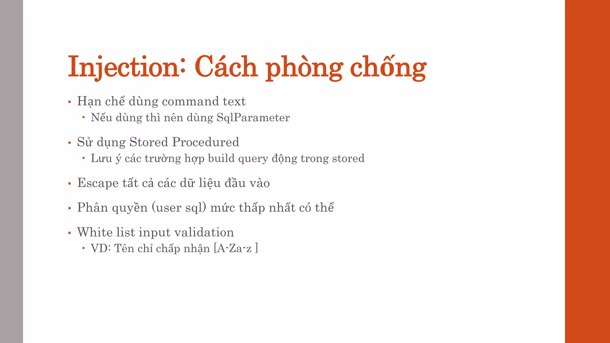 Injection: Cách phòng chống
• Hạn chế dùng command text
 Nếu dùng thì nên dùng SqlParameter
• Sử dụng Stored Procedured
 Lưu ý các trường hợp build query động trong stored
• Escape tất cả các dữ liệu đầu vào
• Phân quyền (user sql) mức thấp nhất có thể
• White list input validation
 VD: Tên chỉ chấp nhận [A-Za-z ]
 