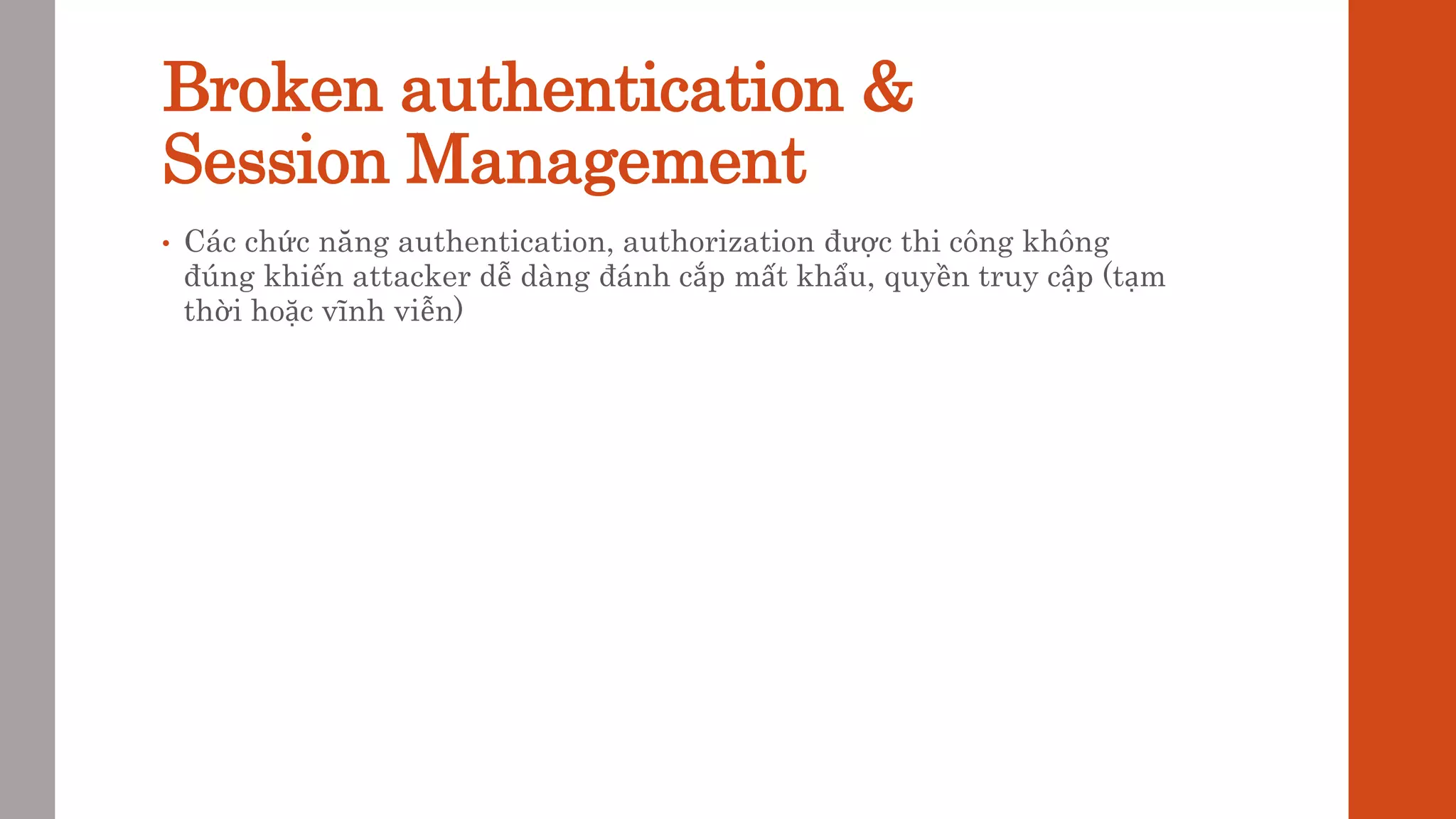 Broken authentication &
Session Management
• Các chức năng authentication, authorization được thi công không
đúng khiến attacker dễ dàng đánh cắp mất khẩu, quyền truy cập (tạm
thời hoặc vĩnh viễn)
 