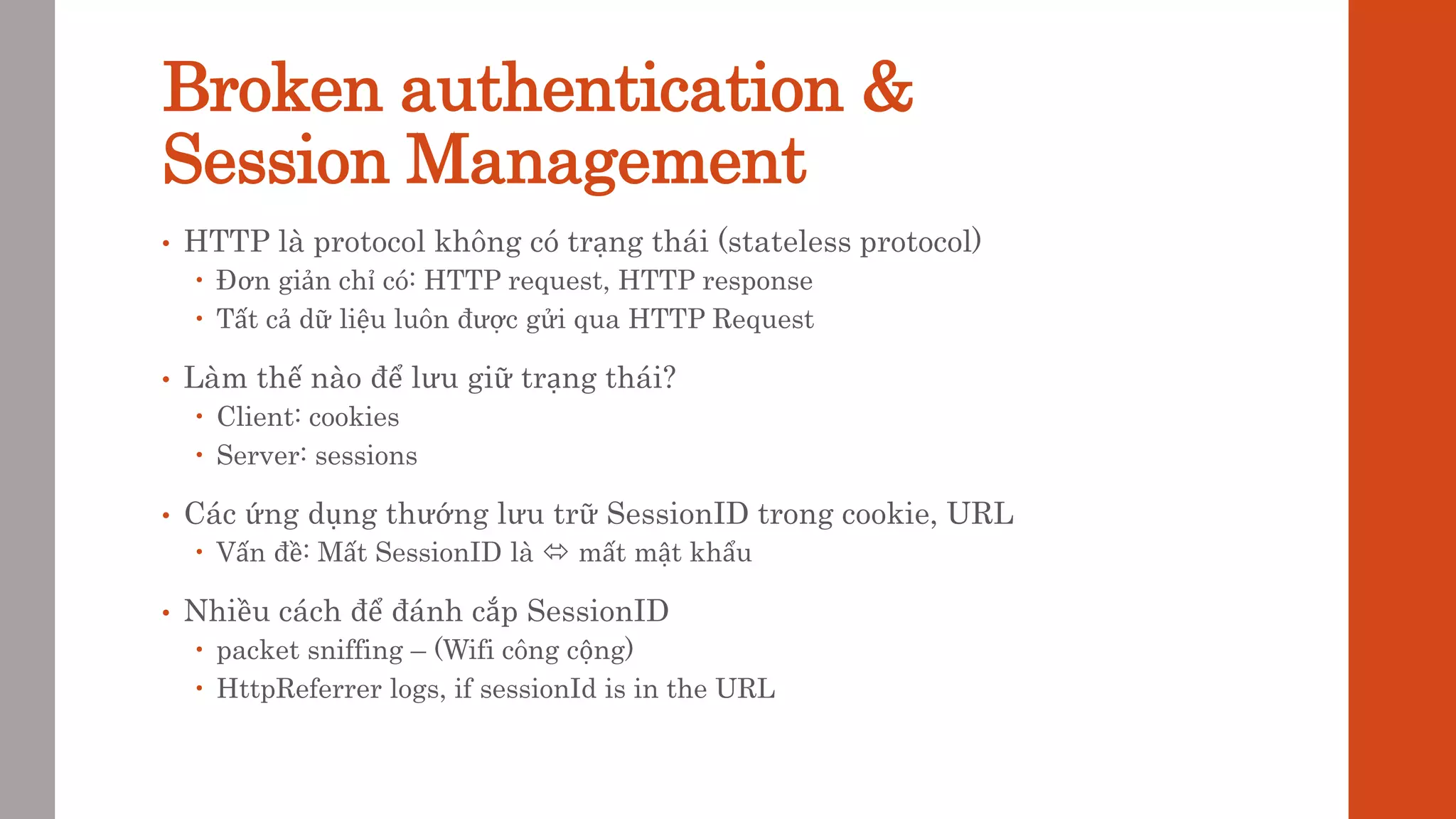 Broken authentication &
Session Management
• HTTP là protocol không có trạng thái (stateless protocol)
 Đơn giản chỉ có: HTTP request, HTTP response
 Tất cả dữ liệu luôn được gửi qua HTTP Request
• Làm thế nào để lưu giữ trạng thái?
 Client: cookies
 Server: sessions
• Các ứng dụng thướng lưu trữ SessionID trong cookie, URL
 Vấn đề: Mất SessionID là  mất mật khẩu
• Nhiều cách để đánh cắp SessionID
 packet sniffing – (Wifi công cộng)
 HttpReferrer logs, if sessionId is in the URL
 