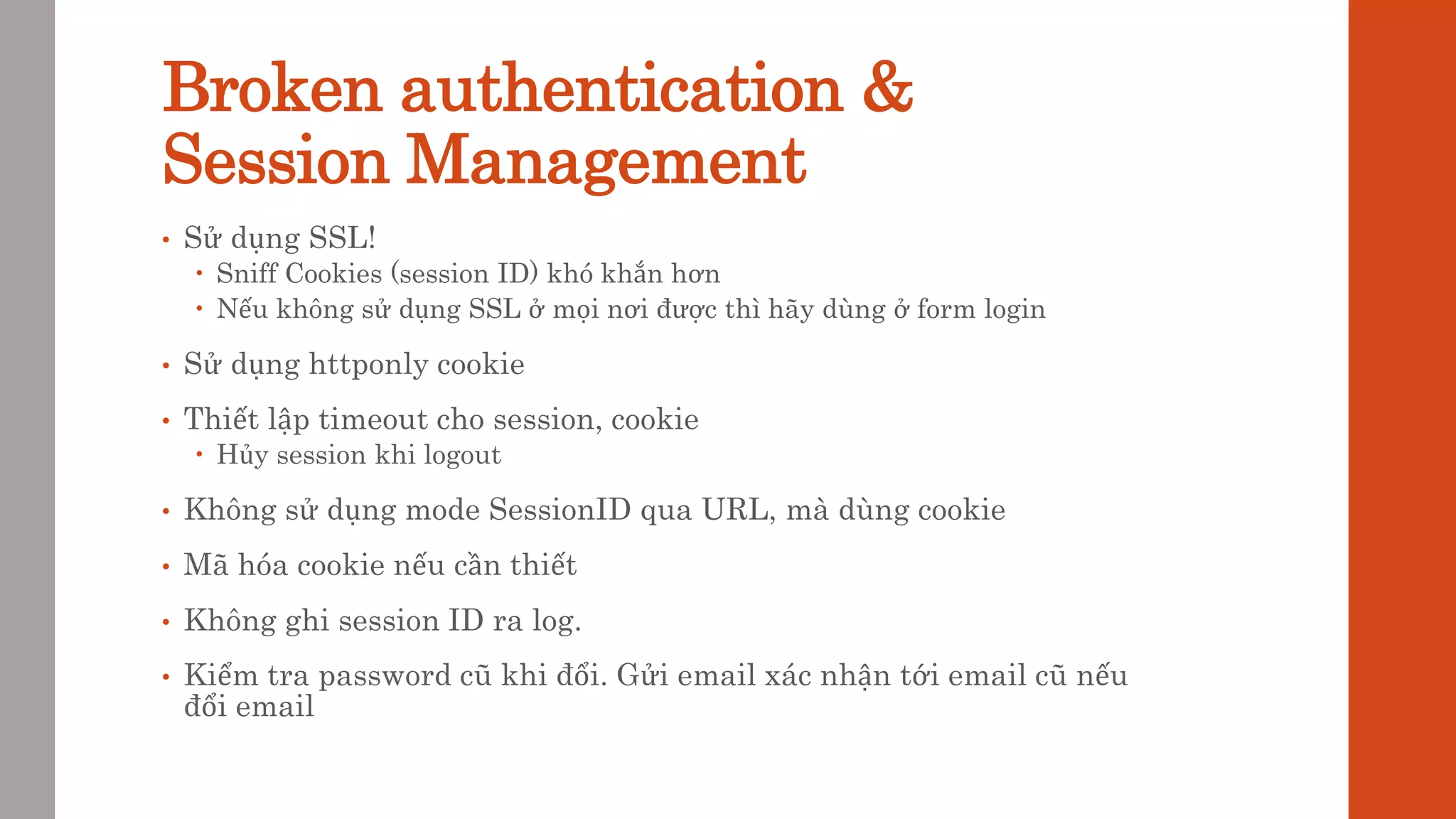 Broken authentication &
Session Management
• Sử dụng SSL!
 Sniff Cookies (session ID) khó khắn hơn
 Nếu không sử dụng SSL ở mọi nơi được thì hãy dùng ở form login
• Sử dụng httponly cookie
• Thiết lập timeout cho session, cookie
 Hủy session khi logout
• Không sử dụng mode SessionID qua URL, mà dùng cookie
• Mã hóa cookie nếu cần thiết
• Không ghi session ID ra log.
• Kiểm tra password cũ khi đổi. Gửi email xác nhận tới email cũ nếu
đổi email
 