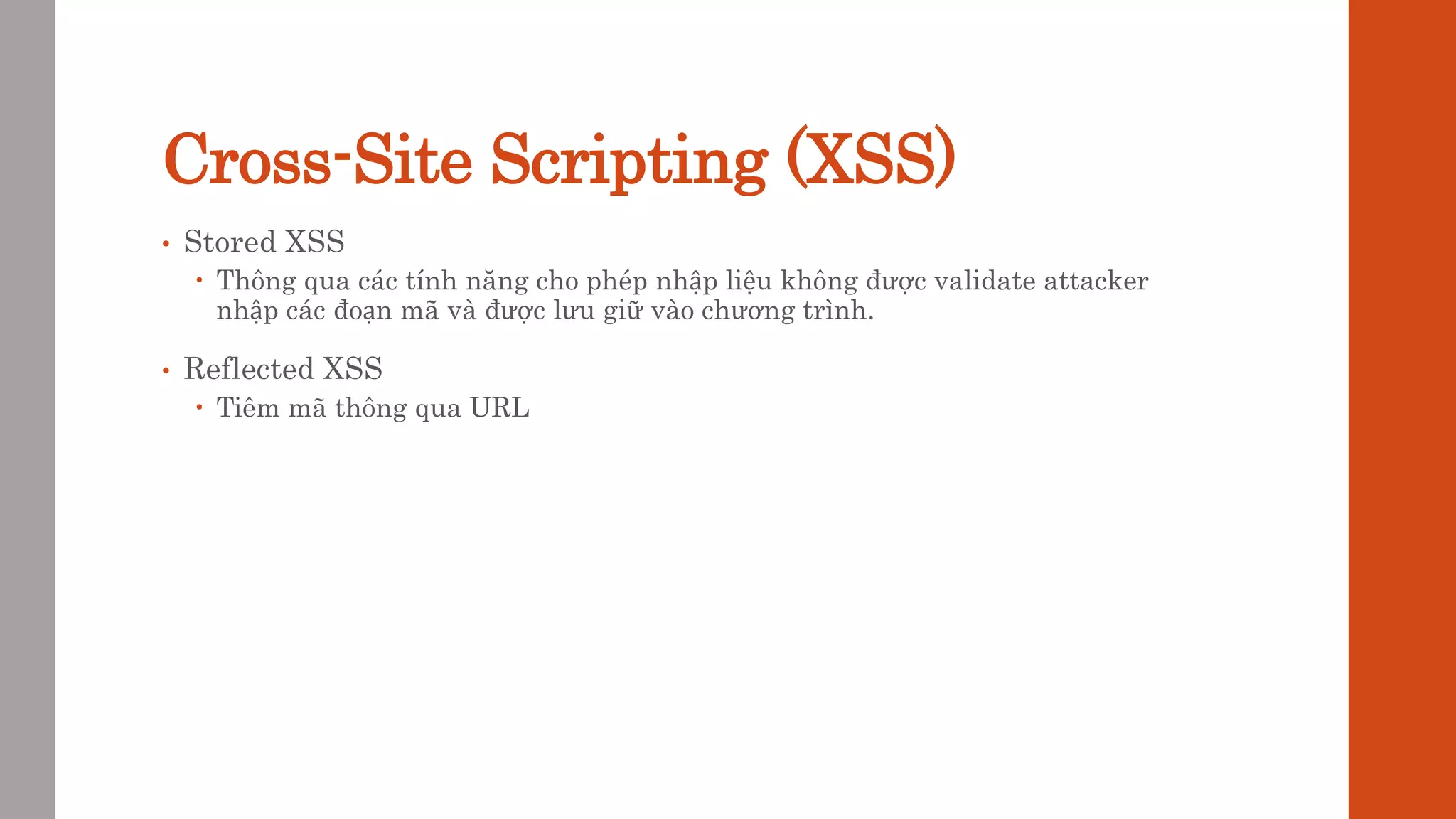 Cross-Site Scripting (XSS)
• Stored XSS
 Thông qua các tính năng cho phép nhập liệu không được validate attacker
nhập các đoạn mã và được lưu giữ vào chương trình.
• Reflected XSS
 Tiêm mã thông qua URL
 