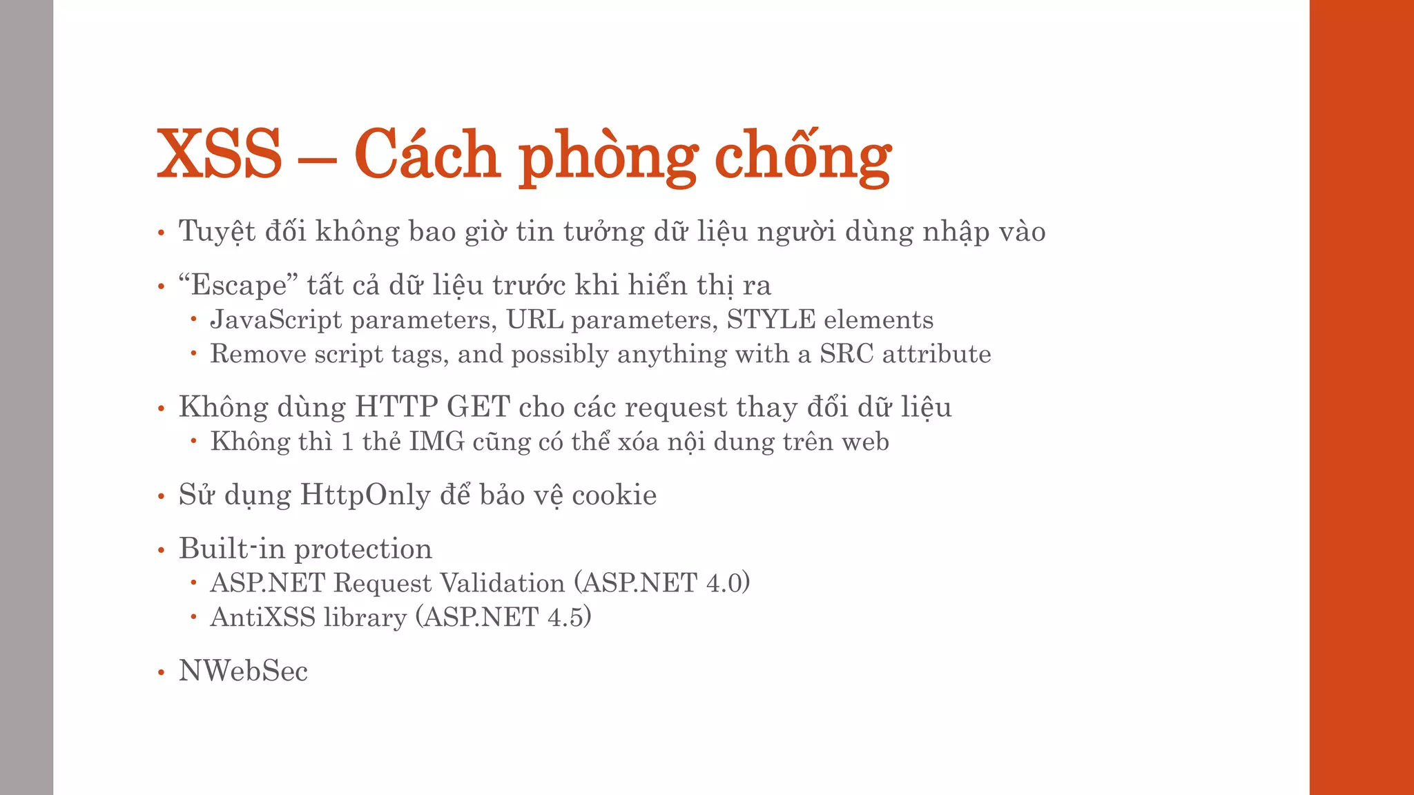 XSS – Cách phòng chống
• Tuyệt đối không bao giờ tin tưởng dữ liệu người dùng nhập vào
• “Escape” tất cả dữ liệu trước khi hiển thị ra
 JavaScript parameters, URL parameters, STYLE elements
 Remove script tags, and possibly anything with a SRC attribute
• Không dùng HTTP GET cho các request thay đổi dữ liệu
 Không thì 1 thẻ IMG cũng có thể xóa nội dung trên web
• Sử dụng HttpOnly để bảo vệ cookie
• Built-in protection
 ASP.NET Request Validation (ASP.NET 4.0)
 AntiXSS library (ASP.NET 4.5)
• NWebSec
 