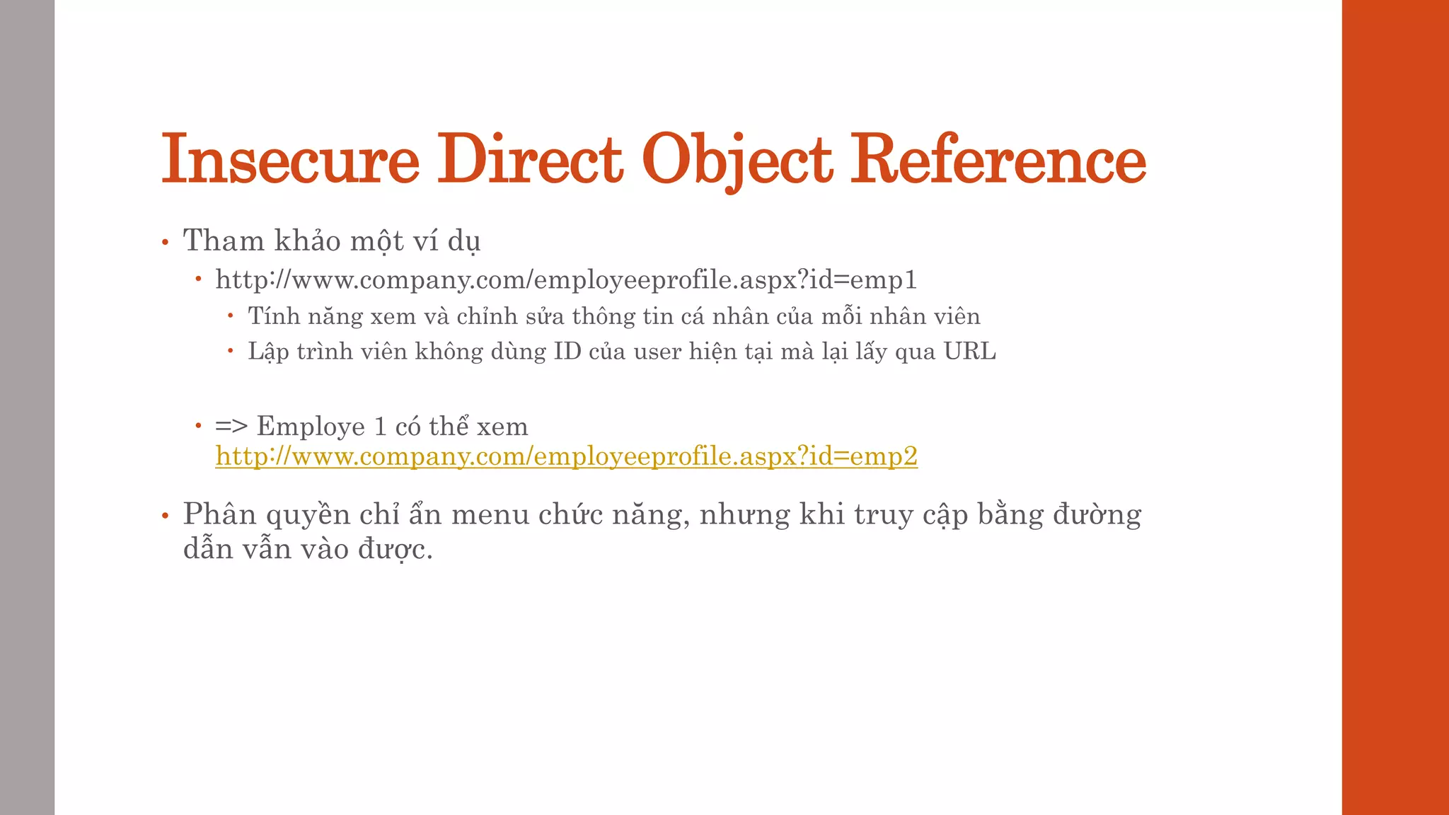 Insecure Direct Object Reference
• Tham khảo một ví dụ
 http://www.company.com/employeeprofile.aspx?id=emp1
 Tính năng xem và chỉnh sửa thông tin cá nhân của mỗi nhân viên
 Lập trình viên không dùng ID của user hiện tại mà lại lấy qua URL
 => Employe 1 có thể xem
http://www.company.com/employeeprofile.aspx?id=emp2
• Phân quyền chỉ ẩn menu chức năng, nhưng khi truy cập bằng đường
dẫn vẫn vào được.
 