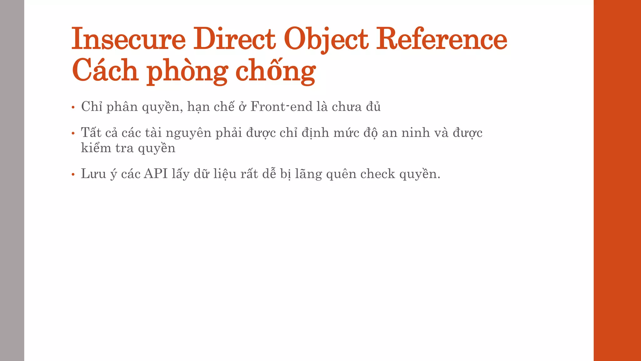 Insecure Direct Object Reference
Cách phòng chống
• Chỉ phân quyền, hạn chế ở Front-end là chưa đủ
• Tất cả các tài nguyên phải được chỉ định mức độ an ninh và được
kiểm tra quyền
• Lưu ý các API lấy dữ liệu rất dễ bị lãng quên check quyền.
 