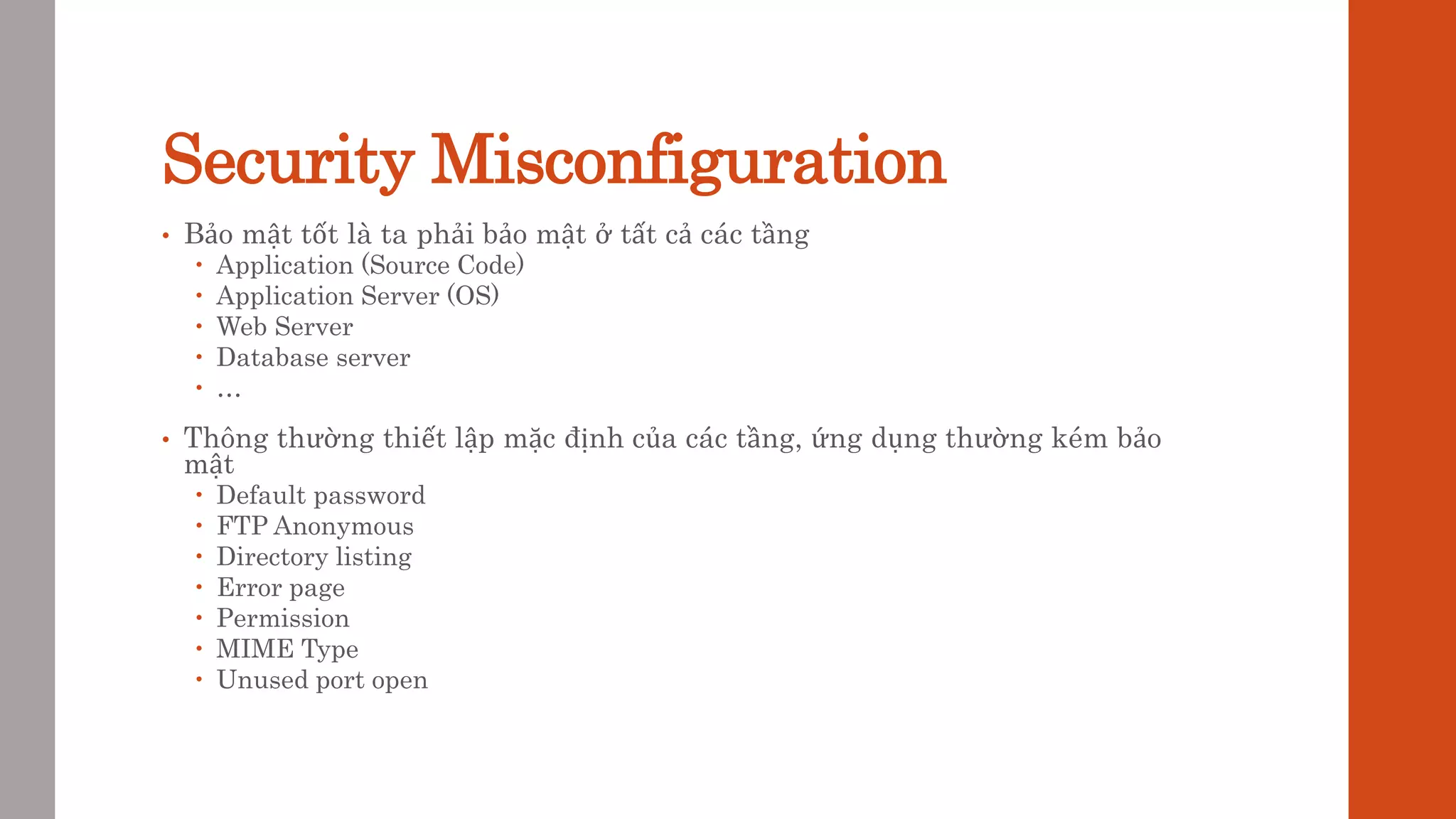 Security Misconfiguration
• Bảo mật tốt là ta phải bảo mật ở tất cả các tầng
 Application (Source Code)
 Application Server (OS)
 Web Server
 Database server
 …
• Thông thường thiết lập mặc định của các tầng, ứng dụng thường kém bảo
mật
 Default password
 FTP Anonymous
 Directory listing
 Error page
 Permission
 MIME Type
 Unused port open
 