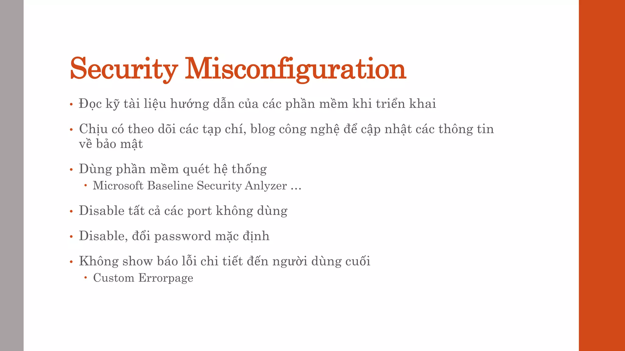 Security Misconfiguration
• Đọc kỹ tài liệu hướng dẫn của các phần mềm khi triển khai
• Chịu có theo dõi các tạp chí, blog công nghệ để cập nhật các thông tin
về bảo mật
• Dùng phần mềm quét hệ thống
 Microsoft Baseline Security Anlyzer …
• Disable tất cả các port không dùng
• Disable, đổi password mặc định
• Không show báo lỗi chi tiết đến người dùng cuối
 Custom Errorpage
 