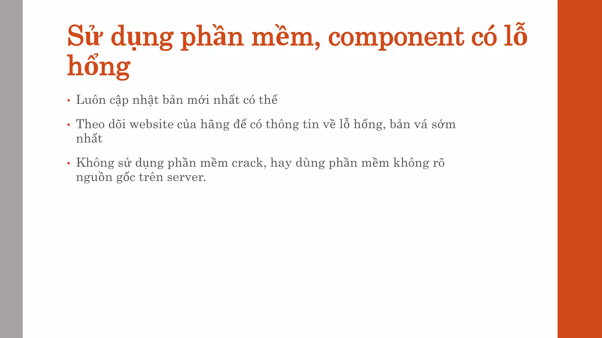 Sử dụng phần mềm, component có lỗ
hổng
• Luôn cập nhật bản mới nhất có thể
• Theo dõi website của hãng để có thông tin về lỗ hổng, bản vá sớm
nhất
• Không sử dụng phần mềm crack, hay dùng phần mềm không rõ
nguồn gốc trên server.
 