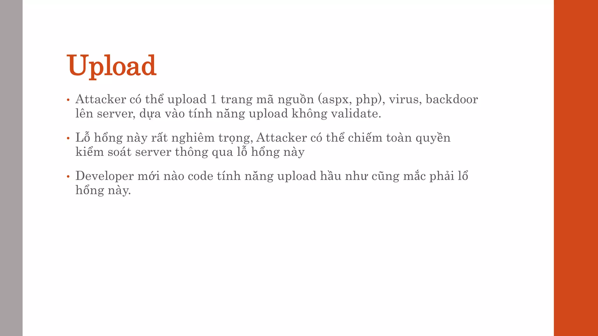 Upload
• Attacker có thể upload 1 trang mã nguồn (aspx, php), virus, backdoor
lên server, dựa vào tính năng upload không validate.
• Lỗ hổng này rất nghiêm trọng, Attacker có thể chiếm toàn quyền
kiểm soát server thông qua lỗ hổng này
• Developer mới nào code tính năng upload hầu như cũng mắc phải lổ
hổng này.
 