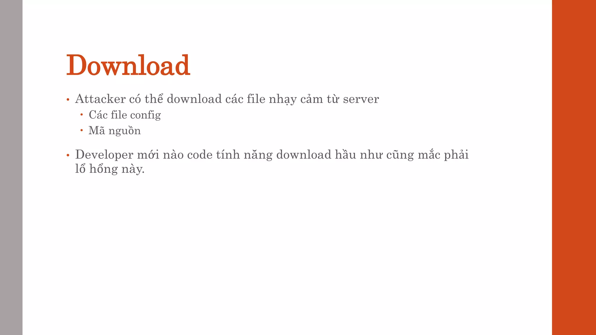 Download
• Attacker có thể download các file nhạy cảm từ server
 Các file config
 Mã nguồn
• Developer mới nào code tính năng download hầu như cũng mắc phải
lổ hổng này.
 